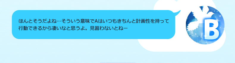 Aは本当にしっかりしてるからね、感心するよー。うん、なぜだかいつも感覚で動くんだよね…もう少し計画的にならないとね；