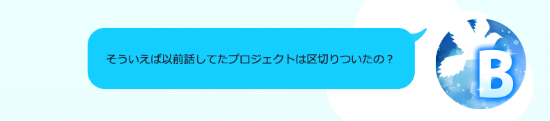 あ、A、この前話してたプロジェクトの案件どうなったの？